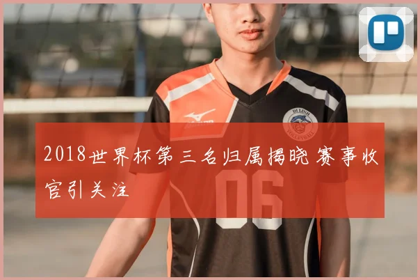 2018世界杯第三名归属揭晓 赛事收官引关注