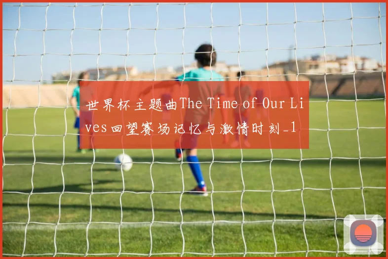 世界杯主题曲The Time of Our Lives回望赛场记忆与激情时刻_1
