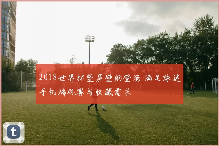 2018世界杯竖屏壁纸登场 满足球迷手机端观赛与收藏需求